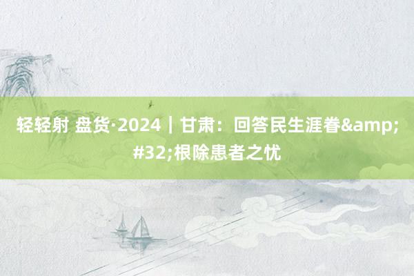 轻轻射 盘货·2024｜甘肃：回答民生涯眷&#32;根除患者之忧