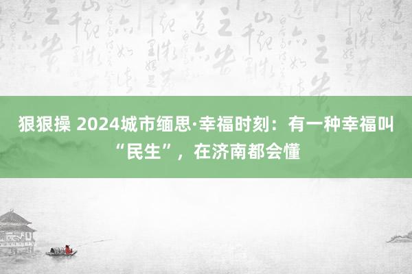 狠狠操 2024城市缅思·幸福时刻：有一种幸福叫“民生”，在济南都会懂