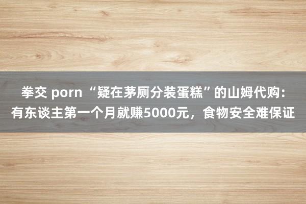 拳交 porn “疑在茅厕分装蛋糕”的山姆代购：有东谈主第一个月就赚5000元，食物安全难保证