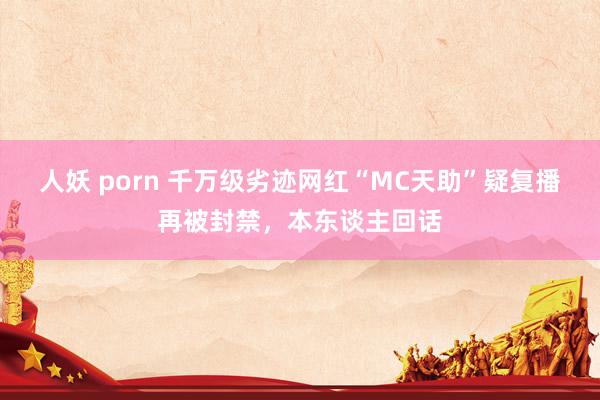 人妖 porn 千万级劣迹网红“MC天助”疑复播再被封禁，本东谈主回话