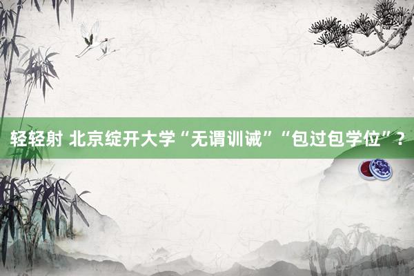 轻轻射 北京绽开大学“无谓训诫”“包过包学位”？