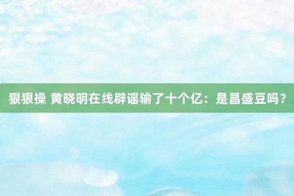 狠狠操 黄晓明在线辟谣输了十个亿：是昌盛豆吗？