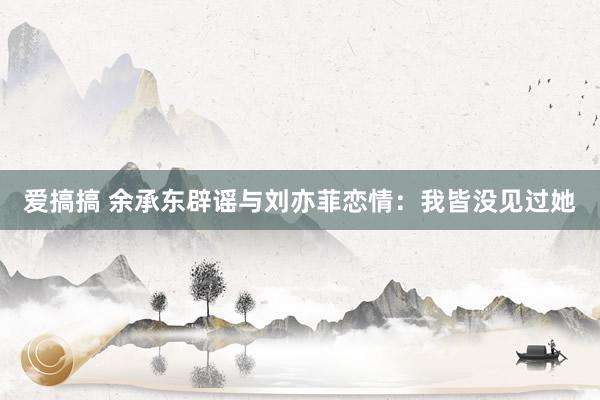 爱搞搞 余承东辟谣与刘亦菲恋情：我皆没见过她