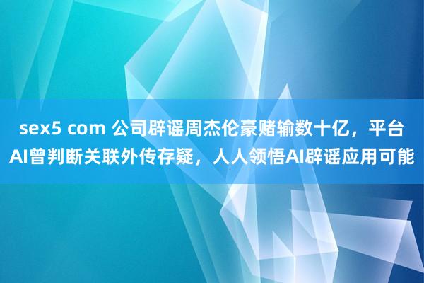 sex5 com 公司辟谣周杰伦豪赌输数十亿，平台AI曾判断关联外传存疑，人人领悟AI辟谣应用可能
