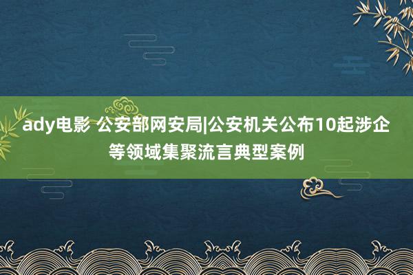 ady电影 公安部网安局|公安机关公布10起涉企等领域集聚流言典型案例