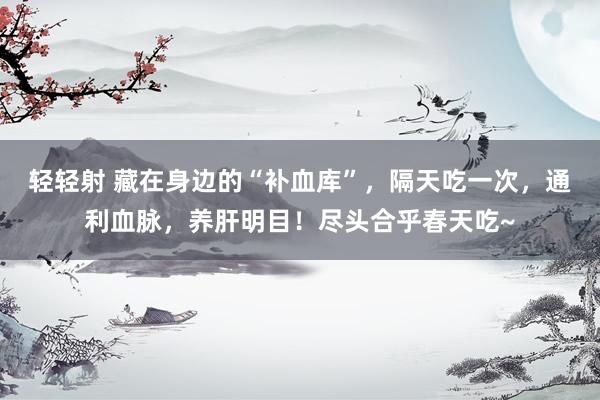 轻轻射 藏在身边的“补血库”，隔天吃一次，通利血脉，养肝明目！尽头合乎春天吃~