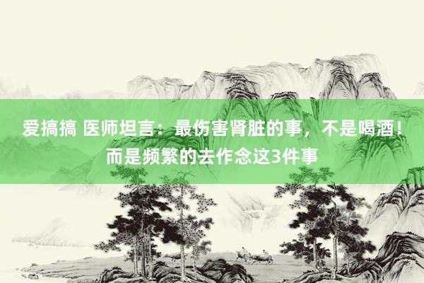 爱搞搞 医师坦言：最伤害肾脏的事，不是喝酒！而是频繁的去作念这3件事
