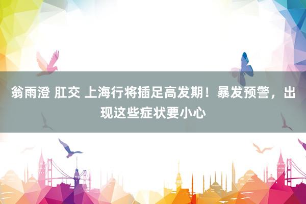 翁雨澄 肛交 上海行将插足高发期！暴发预警，出现这些症状要小心
