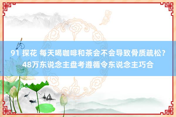 91 探花 每天喝咖啡和茶会不会导致骨质疏松？48万东说念主盘考遵循令东说念主巧合