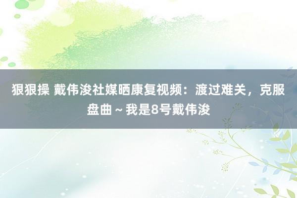 狠狠操 戴伟浚社媒晒康复视频：渡过难关，克服盘曲～我是8号戴伟浚