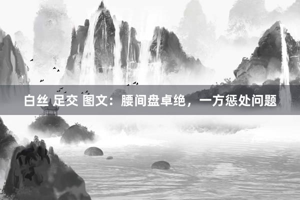 白丝 足交 图文：腰间盘卓绝，一方惩处问题