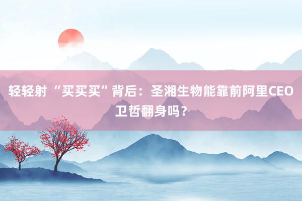 轻轻射 “买买买”背后：圣湘生物能靠前阿里CEO卫哲翻身吗？