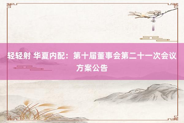 轻轻射 华夏内配：第十届董事会第二十一次会议方案公告