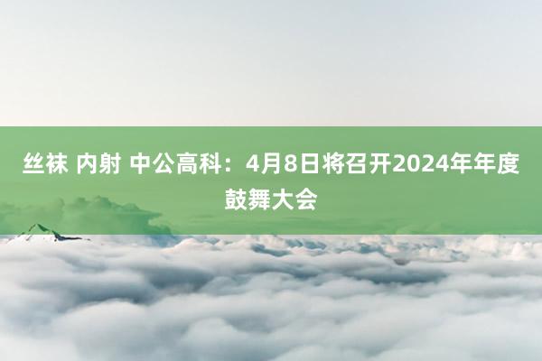 丝袜 内射 中公高科：4月8日将召开2024年年度鼓舞大会