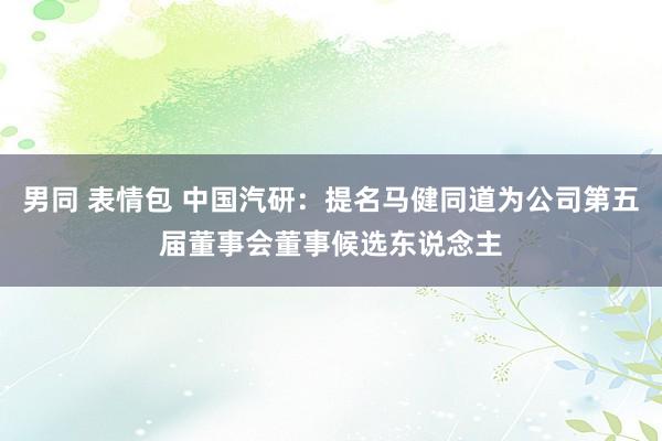 男同 表情包 中国汽研：提名马健同道为公司第五届董事会董事候选东说念主