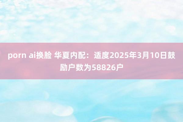 porn ai换脸 华夏内配：适度2025年3月10日鼓励户数为58826户