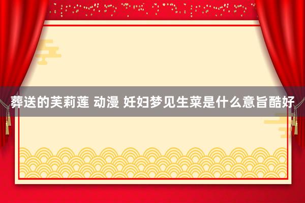 葬送的芙莉莲 动漫 妊妇梦见生菜是什么意旨酷好