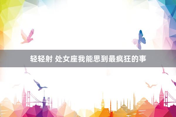轻轻射 处女座我能思到最疯狂的事