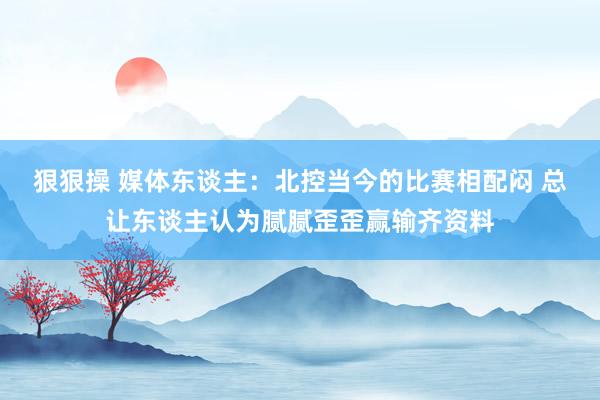 狠狠操 媒体东谈主：北控当今的比赛相配闷 总让东谈主认为腻腻歪歪赢输齐资料
