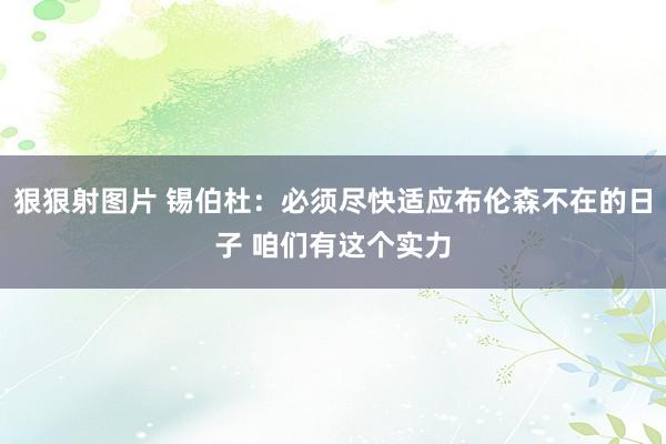 狠狠射图片 锡伯杜：必须尽快适应布伦森不在的日子 咱们有这个实力