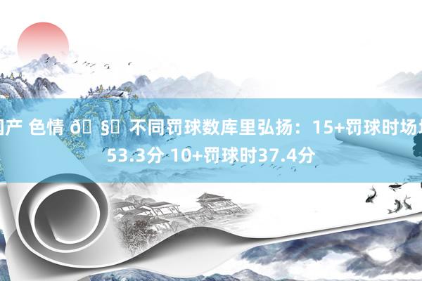 国产 色情 🧐不同罚球数库里弘扬：15+罚球时场均53.3分 10+罚球时37.4分