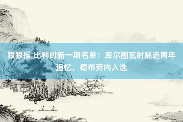 狠狠操 比利时新一期名单：库尔图瓦时隔近两年追忆，德布劳内入选