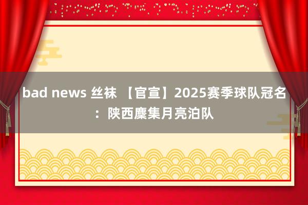 bad news 丝袜 【官宣】2025赛季球队冠名：陕西麇集月亮泊队