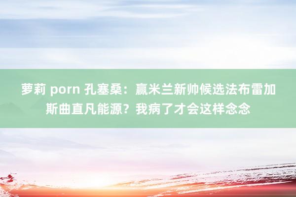 萝莉 porn 孔塞桑：赢米兰新帅候选法布雷加斯曲直凡能源？我病了才会这样念念