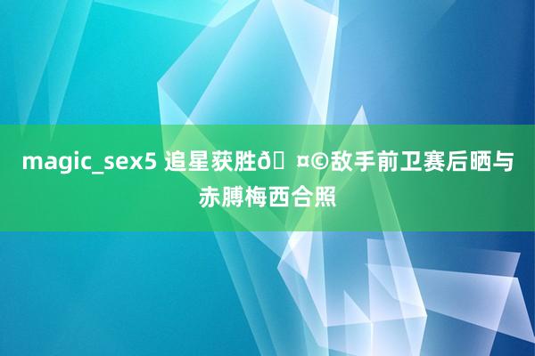magic_sex5 追星获胜🤩敌手前卫赛后晒与赤膊梅西合照