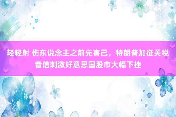 轻轻射 伤东说念主之前先害己，特朗普加征关税音信刺激好意思国股市大幅下挫