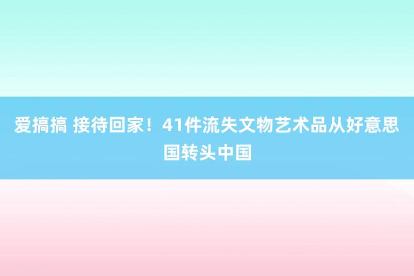 爱搞搞 接待回家！41件流失文物艺术品从好意思国转头中国