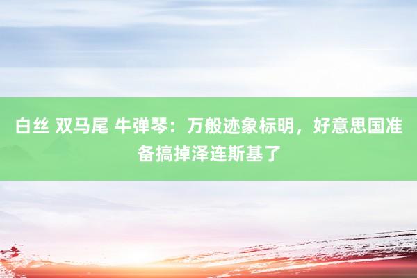 白丝 双马尾 牛弹琴：万般迹象标明，好意思国准备搞掉泽连斯基了