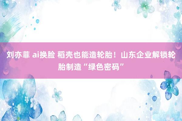 刘亦菲 ai换脸 稻壳也能造轮胎！山东企业解锁轮胎制造“绿色密码”