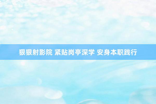 狠狠射影院 紧贴岗亭深学 安身本职践行