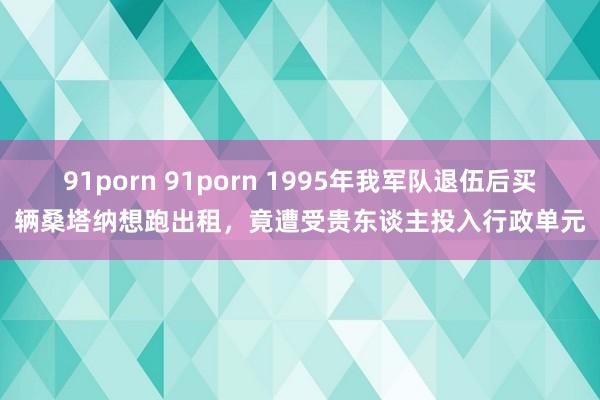91porn 91porn 1995年我军队退伍后买辆桑塔纳想跑出租，竟遭受贵东谈主投入行政单元