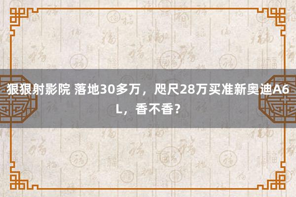 狠狠射影院 落地30多万，咫尺28万买准新奥迪A6L，香不香？