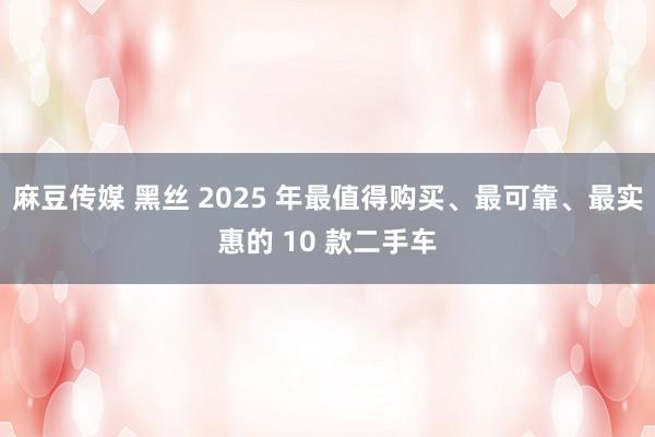 麻豆传媒 黑丝 2025 年最值得购买、最可靠、最实惠的 10 款二手车