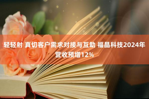 轻轻射 真切客户需求对接与互助 福晶科技2024年营收预增12%
