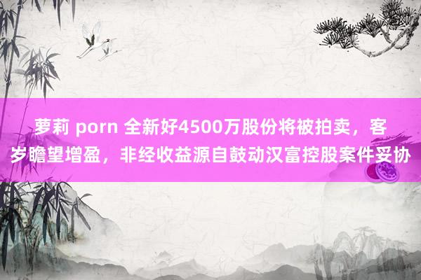 萝莉 porn 全新好4500万股份将被拍卖，客岁瞻望增盈，非经收益源自鼓动汉富控股案件妥协