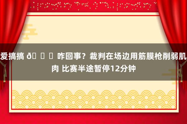 爱搞搞 😅咋回事？裁判在场边用筋膜枪削弱肌肉 比赛半途暂停12分钟
