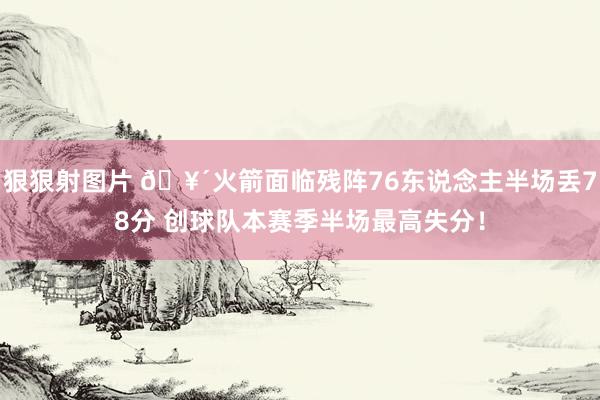 狠狠射图片 🥴火箭面临残阵76东说念主半场丢78分 创球队本赛季半场最高失分！