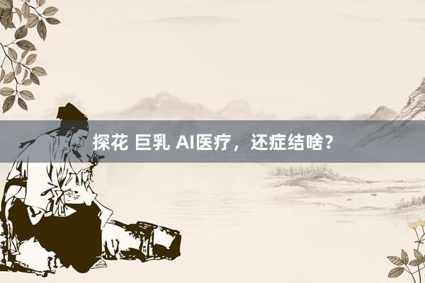 探花 巨乳 AI医疗，还症结啥？