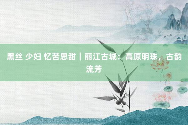 黑丝 少妇 忆苦思甜｜丽江古城：高原明珠，古韵流芳