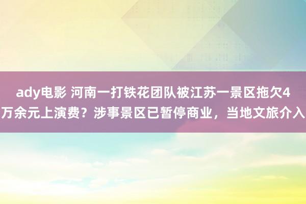 ady电影 河南一打铁花团队被江苏一景区拖欠4万余元上演费？涉事景区已暂停商业，当地文旅介入