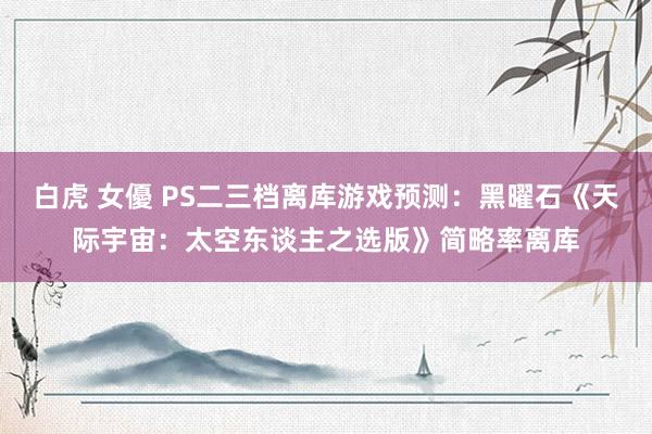 白虎 女優 PS二三档离库游戏预测：黑曜石《天际宇宙：太空东谈主之选版》简略率离库