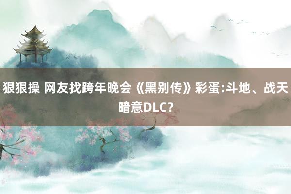 狠狠操 网友找跨年晚会《黑别传》彩蛋:斗地、战天暗意DLC？