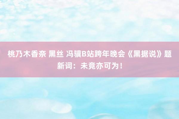 桃乃木香奈 黑丝 冯骥B站跨年晚会《黑据说》题新词：未竟亦可为！