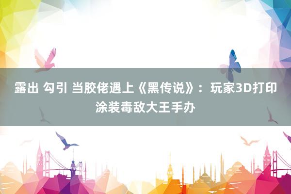 露出 勾引 当胶佬遇上《黑传说》：玩家3D打印涂装毒敌大王手办
