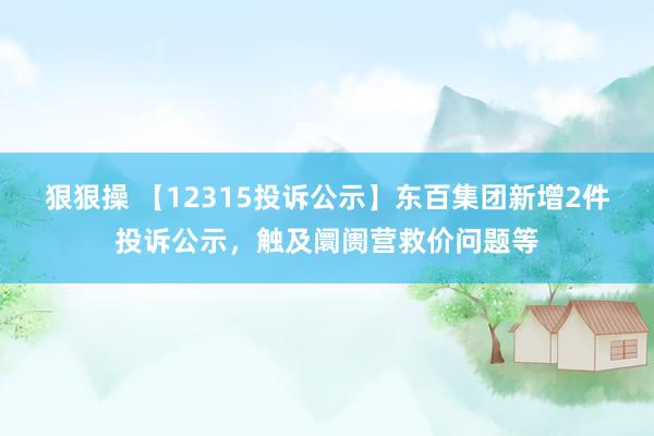 狠狠操 【12315投诉公示】东百集团新增2件投诉公示，触及阛阓营救价问题等