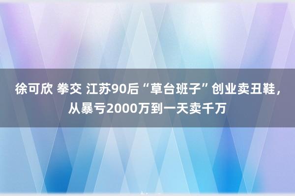 徐可欣 拳交 江苏90后“草台班子”创业卖丑鞋，从暴亏2000万到一天卖千万